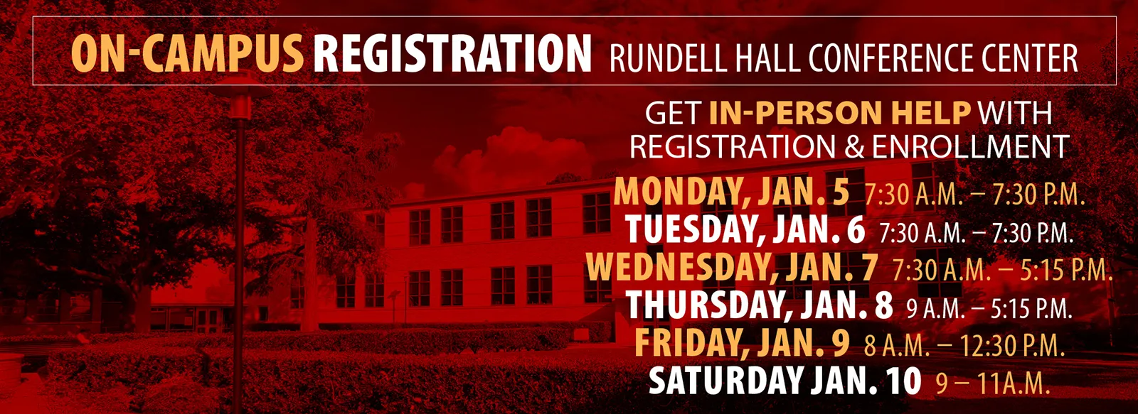 On campus registration in Rundell Hall conference center. Get help with registration and enrollment. 7:30 AM to 7:30 PM Monday and Tuesday, January 5 and 6; 7:30 AM to 5:15 PM Wednesday, January 7; 9 AM to 5:15 PM Thursday, January 8; 8 AM to 12:30 PM Friday, January 9; 9 to 11 AM Saturday, January 10